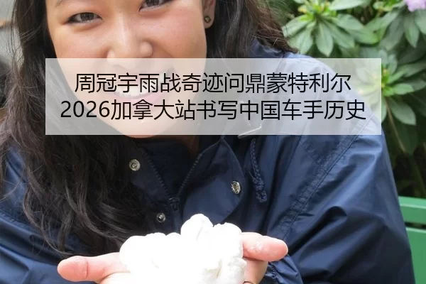 周冠宇雨战奇迹问鼎蒙特利尔 2026加拿大站书写中国车手历史